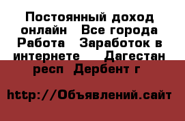 Постоянный доход онлайн - Все города Работа » Заработок в интернете   . Дагестан респ.,Дербент г.